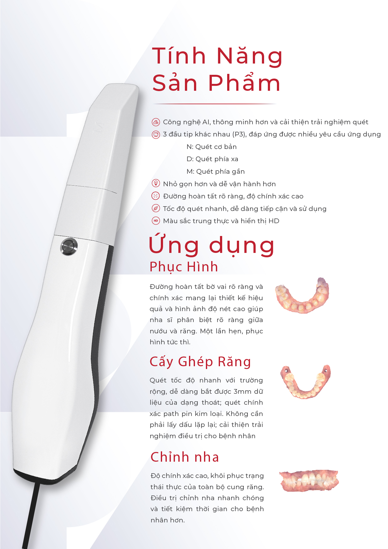 Text: Tính năng sản phẩm: Công nghệ AI, thông minh hơn và cải thiện trải nghiệm quét 3 đầu tip khác nhau (P3), đáp ứng được nhiều yêu cầu ứng dụng N: Quét cơ bản D: Quét phía xa M: Quét phía gần Nhỏ gọn hơn và dễ vận hành hơn Đường hoàn tất rõ ràng, độ chính xác cao Tốc độ quét nhanh, dễ dàng tiếp cận và sử dụng Màu sắc trung thực và hiển thị HD Ứng dụng: Phục hình: Đường hoàn tất bờ vai rõ ràng và chính xác mang lại thiết kế hiệu quả và hình ảnh độ nét cao giúp nha sĩ phân biệt rõ ràng giữa nướu và răng. Một lần hẹn, phục hình tức thì. Cấy ghép răng: Quét tốc độ nhanh với trường rộng, dễ dàng bắt được 3mm dữ liệu của dạng thoát; quét chính xác path pin kim loại. Không cần phải lấy dấu lặp lại; cải thiện trải nghiệm điều trị cho bệnh nhân Chỉnh nha: Độ chính xác cao, khôi phục trạng thái thực của toàn bộ cung răng. Điều trị chỉnh nha nhanh chóng và tiết kiệm thời gian cho bệnh nhân hơn.